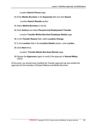 Lesson 1: Workflow, Approvals, and Notifications
Copyright © 2013, Oracle and/or its affiliates. All rights reserved. 65
Location:Search Person page
93.Enter Martha Burnham in the Keywords field and click Search.
Location:Search Results section
94.Select Martha Burnham in the list.
95.Click Actions and select Personal and Employment>Transfer.
Location:Transfer Martha Burnham:Employee Details page
96.In the Transfer Reason field, select Location Change.
97.In the Location field in the Location Details section, enter London.
98.Click Next thrice.
Location: Transfer Martha Burnham:Review page
99.Review the Approvers region to verify if the approver is Samuel Mabry
(CEO).
At this point, you should have modified the Transfer approval rule and verified the
approvers for the transfers of Edward Malone and Martha Burnham.
 