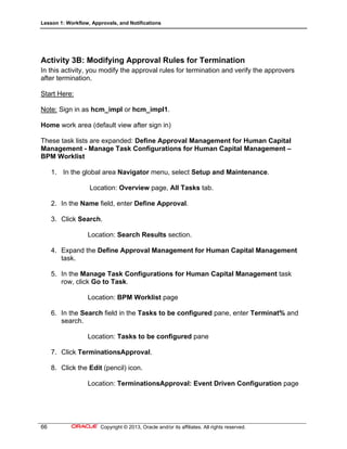 Lesson 1: Workflow, Approvals, and Notifications
66 Copyright © 2013, Oracle and/or its affiliates. All rights reserved.
Activity 3B: Modifying Approval Rules for Termination
In this activity, you modify the approval rules for termination and verify the approvers
after termination.
Start Here:
Note: Sign in as hcm_impl or hcm_impl1.
Home work area (default view after sign in)
These task lists are expanded: Define Approval Management for Human Capital
Management - Manage Task Configurations for Human Capital Management –
BPM Worklist
1. In the global area Navigator menu, select Setup and Maintenance.
Location: Overview page, All Tasks tab.
2. In the Name field, enter Define Approval.
3. Click Search.
Location: Search Results section.
4. Expand the Define Approval Management for Human Capital Management
task.
5. In the Manage Task Configurations for Human Capital Management task
row, click Go to Task.
Location: BPM Worklist page
6. In the Search field in the Tasks to be configured pane, enter Terminat% and
search.
Location: Tasks to be configured pane
7. Click TerminationsApproval.
8. Click the Edit (pencil) icon.
Location: TerminationsApproval: Event Driven Configuration page
 