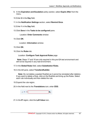 Lesson 1: Workflow, Approvals, and Notifications
Copyright © 2013, Oracle and/or its affiliates. All rights reserved. 67
9. In the Expiration and Escalation policy section, select Expire After from the
menu.
10.Enter 2 in the Day field.
11.In the Notification Settings section, select Remind Once.
12.Enter 1 in the Day field.
13.Click Save in the Tasks to be configured pane.
Location: Enter Comments window
14.Click OK.
Location: Information window
15.Click OK.
16.Click the Rules tab.
Location: Configure Task Approval Rules page
Note: Steps 17 and 18 are only required in this pre-GA test environment and
will not be required in any real environment.
17.In the Global Rules field, select Substitution Rules.
18.In the left pane, select TransfersRuleSet.
Note: Do not delete a seeded RuleSet as it cannot be reinstated after deletion.
If you want to delete a Rule, click on the RuleSet and bring up the Rules. Select
each rule individually and then delete the rule.
19.Expand the rule region.
20.In the field next to the Translations icon, enter CEO.
21.In the IF region, click the Left Value icon.
 