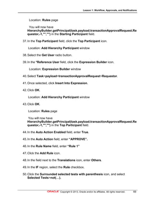 Lesson 1: Workflow, Approvals, and Notifications
Copyright © 2013, Oracle and/or its affiliates. All rights reserved. 69
Location: Rules page
You will now have
HierarchyBuilder.getPrincipal(task.payload.transactionApprovalRequest.Re
questor,-1,"","") in the Starting Participant field.
37.In the Top Participant field, click the Top Participant icon.
Location: Add Hierarchy Participant window
38.Select the Get User radio button.
39.In the *Reference User field, click the Expression Builder icon.
Location: Expression Builder window
40.Select Task>payload>transactionApprovalRequest>Requestor.
41.Once selected, click Insert Into Expression.
42.Click OK.
Location: Add Hierarchy Participant window
43.Click OK.
Location: Rules page
You will now have
HierarchyBuilder.getPrincipal(task.payload.transactionApprovalRequest.Re
questor,-1,"","") in the Top Participant field.
44.In the Auto Action Enabled field, enter True.
45.In the Auto Action field, enter “APPROVE”.
46.In the Rule Name field, enter “Rule 1”
47.Click the Add Rule icon.
48.In the field next to the Translations icon, enter Others.
49.In the IF region, select the Rule checkbox.
50.Click the Surrounded selected tests with parenthesis icon, and select
Selected Tests>not(…).
 