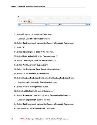 Lesson 1: Workflow, Approvals, and Notifications
70 Copyright © 2013, Oracle and/or its affiliates. All rights reserved.
51.In the IF region, click the Left Value icon.
Location: Condition Browser window
52.Select Task>payload>transactionApprovalRequest>Requestor.
53.Click OK.
54.Select equals ignore case in the next field.
55.In the Right Value field, enter “samuel.mabry”.
56.In the THEN region, click the Add Action icon.
57.Select Add Approver>Supervisory.
58.Select the Response Type Required radio button.
59.Enter 2 in the Number of Levels field.
60.In the Starting Participant field, click the Starting Participant icon.
Location: Add Hierarchy Participant window
61.Select the Get Manager radio button.
62.In the List Builder field, select Supervisory.
63.In the *Reference User field, click the Expression Builder icon.
Location: Expression Builder window
64.Select Task>payload>transactionApprovalRequest>Requestor.
65.Once selected, click Insert Into Expression.
 