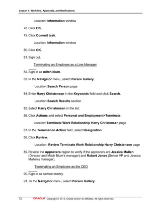 Lesson 1: Workflow, Approvals, and Notifications
72 Copyright © 2013, Oracle and/or its affiliates. All rights reserved.
Location: Information window
78.Click OK.
79.Click Commit task.
Location: Information window
80.Click OK.
81.Sign out.
Terminating an Employee as a Line Manager
82.Sign in as mitch.blum.
83.In the Navigator menu, select Person Gallery.
Location:Search Person page
84.Enter Harry Christensen in the Keywords field and click Search.
Location:Search Results section
85.Select Harry Christensen in the list.
86.Click Actions and select Personal and Employment>Terminate.
Location:Terminate Work Relationship Harry Christensen page
87.In the Termination Action field, select Resignation.
88.Click Review.
Location: Review Terminate Work Relationship Harry Christensen page
89.Review the Approvers region to verify if the approvers are Jessica Mullen
(Director and Mitch Blum’s manager) and Robert Jones (Senior VP and Jessica
Mullen’s manager).
Terminating an Employee as the CEO
90.Sign in as samuel.mabry.
91. In the Navigator menu, select Person Gallery.
 