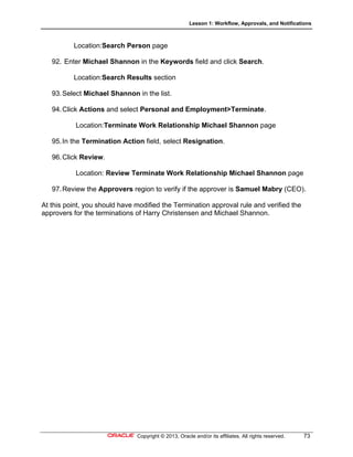 Lesson 1: Workflow, Approvals, and Notifications
Copyright © 2013, Oracle and/or its affiliates. All rights reserved. 73
Location:Search Person page
92. Enter Michael Shannon in the Keywords field and click Search.
Location:Search Results section
93.Select Michael Shannon in the list.
94.Click Actions and select Personal and Employment>Terminate.
Location:Terminate Work Relationship Michael Shannon page
95.In the Termination Action field, select Resignation.
96.Click Review.
Location: Review Terminate Work Relationship Michael Shannon page
97.Review the Approvers region to verify if the approver is Samuel Mabry (CEO).
At this point, you should have modified the Termination approval rule and verified the
approvers for the terminations of Harry Christensen and Michael Shannon.
 