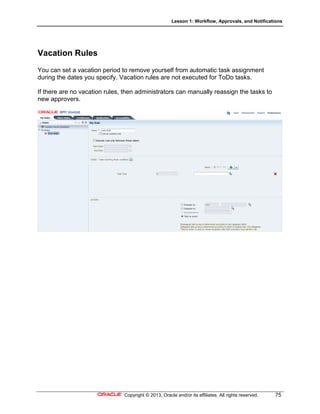 Lesson 1: Workflow, Approvals, and Notifications
Copyright © 2013, Oracle and/or its affiliates. All rights reserved. 75
Vacation Rules
You can set a vacation period to remove yourself from automatic task assignment
during the dates you specify. Vacation rules are not executed for ToDo tasks.
If there are no vacation rules, then administrators can manually reassign the tasks to
new approvers.
 