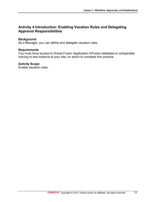 Lesson 1: Workflow, Approvals, and Notifications
Copyright © 2013, Oracle and/or its affiliates. All rights reserved. 77
Activity 4 Introduction: Enabling Vacation Rules and Delegating
Approval Responsibilities
Background
As a Manager, you can define and delegate vacation rules.
Requirements
You must have access to Oracle Fusion Application InFusion database or comparable
training or test instance at your site, on which to complete this practice.
Activity Scope
Enable vacation rules.
 