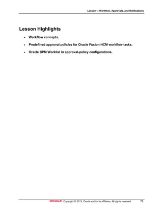 Lesson 1: Workflow, Approvals, and Notifications
Copyright © 2013, Oracle and/or its affiliates. All rights reserved. 79
Lesson Highlights
 Workflow concepts.
 Predefined approval policies for Oracle Fusion HCM workflow tasks.
 Oracle BPM Worklist in approval-policy configurations.
 