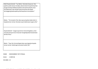 Wakil KepalaSekolah:"Iya,Marko. Utamakankejujuran.Dan
apabilasudahselesai mendata,datatersebutharapdilampirkan
denganfotokopi SIMdandisahkanolehpihaksekolahuntuk
ditindaklanjuti,Jadi sekolahtetapmemantaudandapat
bertanggungjawabapabilapihakkepolisianmenanyakan."
Marko : "Terimakasih,Pak.Akansayasampaikankabar baikini
kepadateman-teman.Danakansayatindaklanjuti segera,Pak."
KepalaSekolah:"Janganlupateman-temandiingatkan,untuk
menaati peraturanlalulintasdanmengedepankankeselamatan
berlalulintas."
Marko : "Siap,Pak.AmanatBapak akansaya tegaskankepada
teman-teman.Sekali lagi terimakasihsekali,Pak.”
NAMA : MUKHAMMAD YAFI'ISTIQLAL
KELAS : X MIPA 06
NO.ABSN :23
 