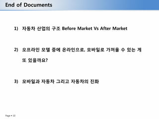 End of Documents



       1) 자동차 산업의 구조 Before Market Vs After Market



       2) 오프라인 모델 중에 온라인으로, 모바일로 가져올 수 있는 게

            또 있을까요?



       3) 모바일과 자동차 그리고 자동차의 진화




Page  10
 
