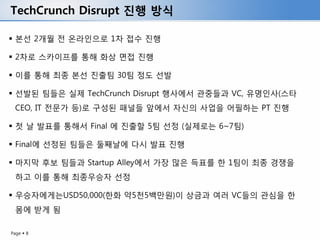 TechCrunch Disrupt 진행 방식

 본선 2개월 전 온라인으로 1차 접수 진행

 2차로 스카이프를 통해 화상 면접 진행

 이를 통해 최종 본선 진출팀 30팀 정도 선발

 선발된 팀들은 실제 TechCrunch Disrupt 행사에서 관중들과 VC, 유명인사(스타
 CEO, IT 전문가 등)로 구성된 패널들 앞에서 자신의 사업을 어필하는 PT 진행

 첫 날 발표를 통해서 Final 에 진출할 5팀 선정 (실제로는 6~7팀)

 Final에 선정된 팀들은 둘째날에 다시 발표 진행

 마지막 후보 팀들과 Startup Alley에서 가장 많은 득표를 한 1팀이 최종 경쟁을
 하고 이를 통해 최종우승자 선정

 우승자에게는USD50,000(한화 약5천5백만원)이 상금과 여러 VC들의 관심을 한
 몸에 받게 됨

Page  8
 