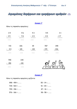 Επαναληπτικές Ασκήσεις Μαθηματικών Γ΄ τάξη - 2η
Ενότητα ilias ili
(2)
Άσκηση 1η
Κάνω τις παρακάτω αφαιρέσεις:
3 9 9 6 4 3 5 5 3 1
- 2 5 - 7 8 - 2 9 - 4 9 - 2 7
…….. .……. …….. …….. .…….
9 8 326 35 787 345
- 4 9 - 115 - 139 - 179 - 226
…….. …….. …….. ……. ……..
790 235
- 150 - 110
…….. ……..
Άσκηση 2η
Κάνω τις παρακάτω αφαιρέσεις οριζόντια:
998 – 454 =………. 55 – 14 =………
735 – 522 = ……… 51 – 20 = ……...
799 – 196 = ……… 87 – 16 = ……...
576 – 166 = ……… 98 – 58 = ……...
 
