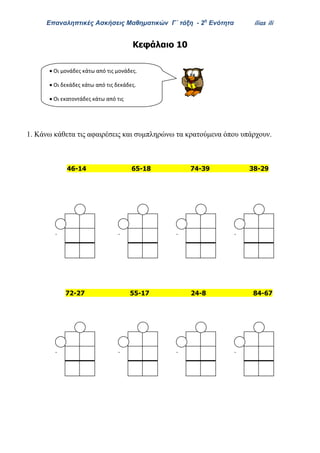Επαναληπτικές Ασκήσεις Μαθηματικών Γ΄ τάξη - 2η
Ενότητα ilias ili
Κεφάλαιο 10
1. Κάνω κάθετα τις αφαιρέσεις και συμπληρώνω τα κρατούμενα όπου υπάρχουν.
46-14 65-18 74-39 38-29
72-27 55-17 24-8 84-67
 Oι μονάδες κάτω από τις μονάδες.
 Oι δεκάδες κάτω από τις δεκάδες.
 Oι εκατοντάδες κάτω από τις
εκατοντάδες.
- - - -
- - - -
 