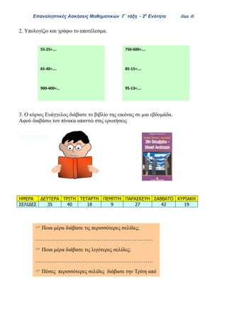 Επαναληπτικές Ασκήσεις Μαθηματικών Γ΄ τάξη - 2η
Ενότητα ilias ili
55-25=….
65-40=….
900-400=…
75-42=….
2. Υπολογίζω και γράφω το αποτέλεσμα.
3. Ο κύριος Ευάγγελος διάβασε το βιβλίο της εικόνας σε μια εβδομάδα.
Αφού διαβάσω τον πίνακα απαντώ στις ερωτήσεις
ΗΜΕΡΑ ΔΕΥΤΕΡΑ ΤΡΙΤΗ ΤΕΤΑΡΤΗ ΠΕΜΠΤΗ ΠΑΡΑΣΚΕΥΗ ΣΑΒΒΑΤΟ ΚΥΡΙΑΚΗ
ΣΕΛΙΔΕΣ 35 40 18 9 27 42 19
750-600=….
85-15=….
95-13=….
46-24=….
 Ποια μέρα διάβασε τις περισσότερες σελίδες;
…………………………………………………………
 Ποια μέρα διάβασε τις λιγότερες σελίδες;
…………………………………………………………
 Πόσες περισσότερες σελίδες διάβασε την Τρίτη από
την Κυριακή ;
…………………………………………………………
 
