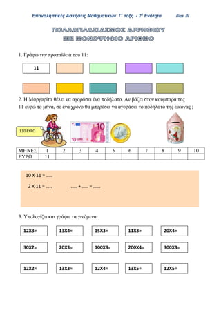 Επαναληπτικές Ασκήσεις Μαθηματικών Γ΄ τάξη - 2η
Ενότητα ilias ili
1. Γράφω την προπαίδεια του 11:
2. Η Μαργαρίτα θέλει να αγοράσει ένα ποδήλατο. Αν βάζει στον κουμπαρά της
11 ευρώ το μήνα, σε ένα χρόνο θα μπορέσει να αγοράσει το ποδήλατο της εικόνας ;
ΜΗΝΕΣ 1 2 3 4 5 6 7 8 9 10
ΕΥΡΩ 11
3. Υπολογίζω και γράφω τα γινόμενα:
11
12Χ3= 13Χ4= 15Χ3= 11Χ3=
30Χ2= 20Χ3= 100Χ3= 200Χ4=
20Χ4=
300Χ3=
130 ΕΥΡΩ
12Χ2= 13Χ3= 12Χ4= 13Χ5= 12Χ5=
10 Χ 11 = …..
2 Χ 11 = ….. ….. + ….. = ……
Απάντηση…………………………………………………………………………
 