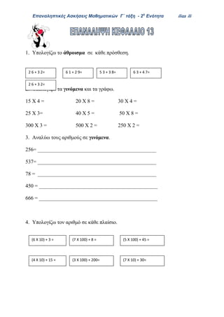 Επαναληπτικές Ασκήσεις Μαθηματικών Γ΄ τάξη - 2η
Ενότητα ilias ili
1. Υπολογίζω το άθροισμα σε κάθε πρόσθεση.
2. Υπολογίζω τα γινόμενα και τα γράφω.
15 Χ 4 = 20 Χ 8 = 30 Χ 4 =
25 Χ 3= 40 Χ 5 = 50 Χ 8 =
300 Χ 3 = 500 Χ 2 = 250 Χ 2 =
3. Αναλύω τους αριθμούς σε γινόμενα.
256= _____________________________________________
537= _____________________________________________
78 = _____________________________________________
450 = _____________________________________________
666 = _____________________________________________
4. Υπολογίζω τον αριθμό σε κάθε πλαίσιο.
2 6 + 3 2= 6 1 + 2 9= 5 3 + 3 8= 6 3 + 4 7=
2 6 + 3 2=
(6 Χ 10) + 3 = (7 Χ 100) + 8 = (5 Χ 100) + 45 =
(4 Χ 10) + 15 = (3 Χ 100) + 200= (7 Χ 10) + 30=
 