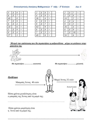 Επαναληπτικές Ασκήσεις Μαθηματικών Γ΄ τάξη - 2η
Ενότητα ilias ili
Μετρώ την απόσταση που θα περπατήσει η μαϊμουδίτσα μέχρι να φτάσουν στην
μπανάνα της
Θα περπατήσει …………. εκατοστά. Θα περπατήσει …………. χιλιοστά.
Πρόβλημα
Μαμά Άννας 32 ετών
Μπαμπάς Άννας 40 ετών
Άννα 8 ετών
Πόσα χρόνια μεγαλύτερος είναι
ο μπαμπάς της Άννας από τη μαμά της;
……………………………………………………………………………..
Πόσα χρόνια μικρότερη είναι
η Άννα από τη μαμά της;
…………………………………………………………………………………………
5 Χ 8 = 2 Χ 8 = 2 Χ 7 =
6 Χ 7 = 4 Χ 9 = 3 Χ 8 =
40 : 8 = 36 : 4 = 14 : 2 =
7 Χ 9 = 8 Χ 9 = 4 Χ 4 =
6 Χ 4 = 9 Χ 7 = 9 Χ 5 =
24 : 6 = 63 : 9 = 16 : 4 =
3 Χ 9 = 6 Χ 8 = 6 Χ 9 =
8 Χ 4 = 7 Χ 5 = 7 Χ 10 =
27 : 3 = 48 : 6 = 54 : 6 =
 