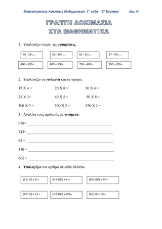 Επαναληπτικές Ασκήσεις Μαθηματικών Γ΄ τάξη - 2η
Ενότητα ilias ili
1. Υπολογίζω νοερά τις αφαιρέσεις.
2. Υπολογίζω τα γινόμενα και τα γράφω.
15 Χ 4 = 20 Χ 8 = 30 Χ 4 =
25 Χ 3= 40 Χ 5 = 50 Χ 8 =
300 Χ 3 = 500 Χ 2 = 250 Χ 2 =
3. Αναλύω τους αριθμούς σε γινόμενα.
678= _____________________________________________
743= _____________________________________________
98 = _____________________________________________
450 = _____________________________________________
662 = _____________________________________________
4. Υπολογίζω τον αριθμό σε κάθε πλαίσιο.
46 - 36=….
(7 Χ 10) + 8 = (6 Χ 100) + 4 = (8 Χ 100) + 55 =
(4 Χ 10) + 15 = (3 Χ 100) + 200= (8 Χ 10) + 30=
60 - 29=…. 63 - 32=…. 87 - 45=….
400 – 200=…. 600 – 300=…. 750 – 400=…. 950 – 200=….
 