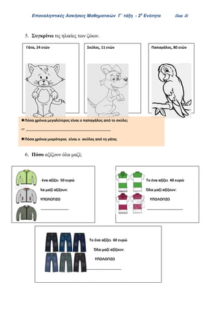 Επαναληπτικές Ασκήσεις Μαθηματικών Γ΄ τάξη - 2η
Ενότητα ilias ili
5. Συγκρίνω τις ηλικίες των ζώων.
6. Πόσο αξίζουν όλα μαζί;
Παπαγάλος, 80 ετώνΓάτα, 24 ετών Σκύλος, 11 ετών
Πόσα χρόνια μεγαλύτερος είναι ο παπαγάλος από το σκύλο;
 …………………………………………………………………………….
Πόσα χρόνια μικρότερος είναι ο σκύλος από τη γάτα;
 …………………………………………………………………………….
Το ένα αξίζει 50 ευρώ
Όλα μαζί αξίζουν
ΥΠΟΛΟΓΙΖΩ
……………………………….
Το ένα αξίζει 40 ευρώ
Όλα μαζί αξίζουν
ΥΠΟΛΟΓΙΖΩ
……………………………….
Το ένα αξίζει 60 ευρώ
Όλα μαζί αξίζουν
ΥΠΟΛΟΓΙΖΩ
……………………………….
 