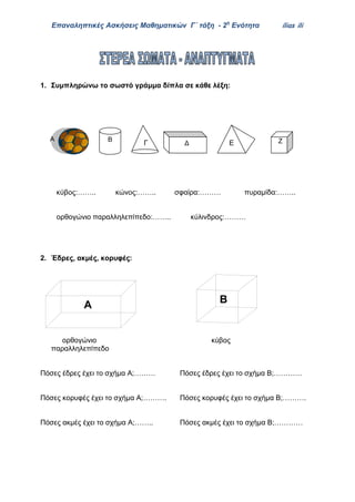 Επαναληπτικές Ασκήσεις Μαθηματικών Γ΄ τάξη - 2η
Ενότητα ilias ili
1. Συμπληρώνω το σωστό γράμμα δίπλα σε κάθε λέξη:
Γ Ε
κύβος:…….. κώνος:…….. σφαίρα:……… πυραμίδα:……..
ορθογώνιο παραλληλεπίπεδο:…….. κύλινδρος:………
2. Έδρες, ακμές, κορυφές:
ορθογώνιο κύβος
παραλληλεπίπεδο
Πόσες έδρες έχει το σχήμα Α;……… Πόσες έδρες έχει το σχήμα Β;…………
Πόσες κορυφές έχει το σχήμα Α;………. Πόσες κορυφές έχει το σχήμα Β;……….
Πόσες ακμές έχει το σχήμα Α;…….. Πόσες ακμές έχει το σχήμα Β;…………
Α Β
Δ Ζ
Α
Β
 