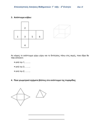 Επαναληπτικές Ασκήσεις Μαθηματικών Γ΄ τάξη - 2η
Ενότητα ilias ili
3. Ανάπτυγμα κύβου:
Αν κόψεις το ανάπτυγμα γύρω γύρω και το διπλώσεις πάνω στις ακμές, ποια έδρα θα
πάει απέναντι:
 από την 1; ……..
 από την 3; ……..
 από την 2; ……..
4. Ποια γεωμετρικά σχήματα βλέπεις στο ανάπτυγμα της πυραμίδας;
_________________________________
_________________________________
1 3
2
5
4
6
 