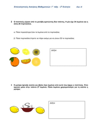 Επαναληπτικές Ασκήσεις Μαθηματικών Γ΄ τάξη - 2η
Ενότητα ilias ili
2 Ο παππούς γύρισε από το μανάβη κρατώντας δύο τσάντες. Η μία είχε 34 λεμόνια και η
άλλη 26 πορτοκάλια.
α. Πόσα περισσότερα ήταν τα λεμόνια από τα πορτοκάλια;
β. Πόσα πορτοκάλια έπρεπε να πάρει ακόμη για να γίνουν 50 τα πορτοκάλια;
3 Η μητέρα έφτιαξε σούπα και έβαλε λίγα λεμόνια από αυτά που έφερε ο παππούς. Έτσι
έμειναν μέσα στην τσάντα 27 λεμόνια. Πόσα λεμόνια χρησιμοποίησε για τη σούπα η
μητέρα;
ΛΥΣΗ
ΑΠΑΝΤΗΣΗ
ΛΥΣΗ
ΑΠΑΝΤΗΣΗ
 