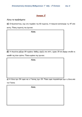 Επαναληπτικές Ασκήσεις Μαθηματικών Γ΄ τάξη - 2η
Ενότητα ilias ili
Άσκηση 3η
Λύνω τα προβλήματα:
α) Ο Κωνσταντίνος είχε στο περιβόλι του 83 λεμονιές. Η παγωνιά κατέστρεψε τις 47 από
αυτές. Πόσες λεμονιές του έμειναν;
β) Η Αγγελίνα μάζεψε 84 κεράσια. Καθώς γύριζε στο σπίτι, έχασε 39 στο δρόμο επειδή το
καλάθι της ήταν τρύπιο. Πόσα κεράσια της έμειναν;
γ) Η Λένα έχει 54 ευρώ και ο Γιάννης έχει 29. Πόσα ευρώ περισσότερα έχει η Λένα από
τον Γιάννη;
Λύση
Απάντηση:……………………………………………………………Λύση
Απάντηση:……………………………………………………………
Λύση
Απάντηση:……………………………………………………………
 
