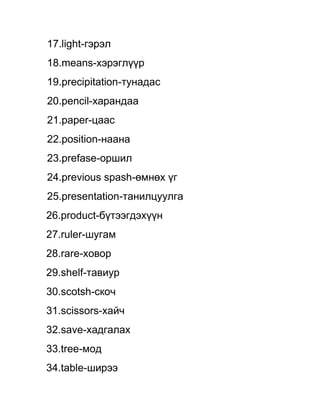 17.light-гэрэл
18.means-хэрэглүүр
19.precipitation-тунадас
20.pencil-харандаа
21.paper-цаас
22.position-наана
23.prefase-оршил
24.previous spash-өмнөх үг
25.presentation-танилцуулга
26.product-бүтээгдэхүүн
27.ruler-шугам
28.rare-ховор
29.shelf-тавиур
30.scotsh-скоч
31.scissors-хайч
32.save-хадгалах
33.tree-мод
34.table-ширээ
 