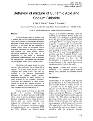 ISSN: 2278 – 1323
                          International Journal of Advanced Research in Computer Engineering & Technology
                                                                              Volume 1, Issue 4, June 2012



    Behavior of mixture of Sulfamic Acid and
                Sodium Chloride
                                 Dr. Rita A. Gharde1*, Divakar T. Chunarkar 1,

              Department of Physics, Mumbai University, Kalina (Santacruz), Mumbai – 400 008. (India)

                            E-mail ID: gharde.rita@gmail.com, divakar.chunarkar@rediffmail.com

Abstract:-                                                 analyses a revealed the diffraction pattern for
                                                           sulfamic acid and sodium chloride crystal have
         A mono crystal known as single crystal            almost the same set of peaks [2]. Our study also
of sulfamic acid (H2NSO3H) and sodium chloride             found that good quality crystal growth material
(NaCl) is an inorganic non-linear optical material         can only be obtained into doping range this were
was grown by slow evaporation solution growth              suggest a new approach for using material for
technique. In this work, we are interested in              the crystal growth material. It is found that the
growing single crystal for non-linear optical              dielectric constant of the material is enhanced
application. Beside this, we are trying to develop         due to doping of Sodium Chloride so Sulfamic
new material that, have specific thermo                    Acid. This can be used in many application. For
mechanical properties to be used as a                      example. Azo dyes Industries, Influent water
suspension for the mirror in advanced                      Treatment Plant, Swimming pool and material
gravitational waves detector in order to decrease          strength     increasing   in   dyes    etc    [3].
low thermal noise. Crystallization may be carried          Crystallization is important as an industrial
out from a vapor, from a melt or from a solution.          process because of the material that are and
                                                           can be marketed in the form of crystals.
         Nucleation and crystal growth are two
important steps involved in the synthesis of any           Key Words :–Growth from solution, X-ray
material. The present study discuss how the                diffraction, FTIR, nonlinear optical material,
nucleation and crystal growth rates can be                 Melting Point, pH scale and Dielectric studies
modified by the changing experimental                      etc.
parameter like starting regent, solvent,
temperature, pressure etc. Mainly focus on the             Introduction :-
recent progress in the synthesis, properties,
modification and application of crystal growth             Crystallization is an important and industrial
material as whole with special emphasis. A                 process because of the number of martial can
variety of material in the big size dimension has          be marketed in the form of crystals. Its wide use
been synthesis and are characterized [1].                  is probably due to the highly purified and
                                                           attractive form of a chemical solid, which can be
         Crystal growth technology can be used             obtained from relatively impure solution in a
gainfully     to      enhance        biotechnology         single processing step .The shape of the particle
development, has been fabricated and tested                involve the stacking of atom in cretin sequence
with a variety of optical, electrical, magnetic or         direction [4]. The atomic arrangements are
dielectric properties, present study doping of             govern by the inter atomic course and chemical
sulfamic acid and sodium chloride were                     bonds. With growth in size, the crystalline order
prepared by unidirectional crystal and the                 starts appearing and ultimately result in chunks
influence of the compound on structure, quality            of In a particle, the ratio of number of atom, on
and optical properties were investigated. FTIR             the surface to the total number of atom is matter
and X-Ray diffraction and dielectric study                 exhibiting solid like properties inversely


                                                                                                         230
                                      All Rights Reserved © 2012 IJARCET
 