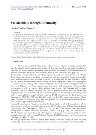 European Journal of Sustainable Development (2015), 4, 2, 1-8 ISSN: 2239-5938
Doi: 10.14207/ejsd.2015.v4n2p1
|1Universidad Peruana de Ciencias Aplicadas / Universidad Nacional de Ingeniería, Peru.
Sustainability through Informality
Cristina Dreifuss-Serrano1
Abstract
In precarious environments, such as squatter settlements, sustainability can be achieved as an
economic resource. It is important, however, to start with assuring a sense of belonging in the
members of the communities. Through observation in squatter settlements and conversations with
their inhabitants, this paper presents a view on informal sustainability through participative
processes. We argue that if we begin by looking at cultural sustainability, people’s sense of belonging
becomes a key factor in taking care of the environment. We aim to demonstrate that even if squatter
settlements are regarded as areas of conflict in terms of pollution, occupation of the land, and waste
disposal, through informal processes people can achieve a degree of awareness that will not only
result in sustainable practices, but that can also propose new creative ways to achieve them, with
economical considerations in mind.
Keywords: Cultural sustainability, informality, human development, squatter settlements, identity
1. Introduction
“[I]n a context in which the relation between capital and human activity is repeatedly renegotiated, let us
hope that ecological, feminist and anti-racist activity will focus more centrally on new modes of production of
subjectivity: that is to say, on modes of knowledge, culture, sensibility, and sociability - the future foundations of new
productive assemblages - whose source lies in incorporeal systems of value.” (Guattari, 1989, pág. 138).
Traditionally, squatter settlements have been regarded as conflictive from many points of view.
Their origins are mostly in an illegal occupation of land, and soon they become communities
based on informal economies, that evade taxes and can be risky both for their inhabitants and for
the city, because of constructive precariousness and social segregation. From an ecological point
of view, poverly linked to squatter settlements “pollutes the environment, creating environmental
stress in a different way. Those who are poor and hungry will often destroy their immediate
environment in order to survive: They will cut down forests; their livestock will overgraze
grasslands; they will overuse marginal land; and in growing numbers they will crowd into
congested cities. The cumulative effect of these changes is so far-reaching as to make poverty
itself a major global scourge.” (United Nations World Commission on Environment and
Development (WCED), 1987, pág. 29). This opinion is shared by more recent authors (Davis,
2006; Pearlman, 2010; Auyero, 2014), who have pointed out the environmental and health risks
posed by these types of human settlements.
Sustainable development “requires meeting the basic needs of all and extending to all the
opportunity to satisfy their aspirations for a better life.” (United Nations World Commission on
Environment and Development (WCED), 1987, p. 43). This implies, not only careful
management of current situation’s resources (Towse, 2003, pág. 183), but moreover is a
“development which meets the needs of the present without compromising the ability of future
generations to meet their own need” (United Nations World Commission on Environment and
Development (WCED), 1987).
An ecologic agenda that seems to require from people a series of change of habits are rarely
accepted by communities, unless regulations and sanctions are put in place (Kwinter, 2013). In
 