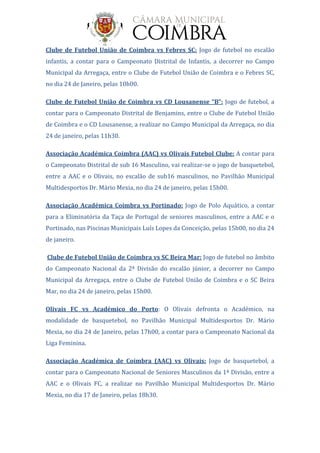 Clube de Futebol União de Coimbra vs Febres SC: Jogo de futebol no escalão
infantis, a contar para o Campeonato Distrital de Infantis, a decorrer no Campo
Municipal da Arregaça, entre o Clube de Futebol União de Coimbra e o Febres SC,
no dia 24 de Janeiro, pelas 10h00.
Clube de Futebol União de Coimbra vs CD Lousanense “B”: Jogo de futebol, a
contar para o Campeonato Distrital de Benjamins, entre o Clube de Futebol União
de Coimbra e o CD Lousanense, a realizar no Campo Municipal da Arregaça, no dia
24 de janeiro, pelas 11h30.
Associação Académica Coimbra (AAC) vs Olivais Futebol Clube: A contar para
o Campeonato Distrital de sub 16 Masculino, vai realizar-se o jogo de basquetebol,
entre a AAC e o Olivais, no escalão de sub16 masculinos, no Pavilhão Municipal
Multidesportos Dr. Mário Mexia, no dia 24 de janeiro, pelas 15h00.
Associação Académica Coimbra vs Portinado: Jogo de Polo Aquático, a contar
para a Eliminatória da Taça de Portugal de seniores masculinos, entre a AAC e o
Portinado, nas Piscinas Municipais Luís Lopes da Conceição, pelas 15h00, no dia 24
de janeiro.
Clube de Futebol União de Coimbra vs SC Beira Mar: Jogo de futebol no âmbito
do Campeonato Nacional da 2ª Divisão do escalão júnior, a decorrer no Campo
Municipal da Arregaça, entre o Clube de Futebol União de Coimbra e o SC Beira
Mar, no dia 24 de janeiro, pelas 15h00.
Olivais FC vs Académico do Porto: O Olivais defronta o Académico, na
modalidade de basquetebol, no Pavilhão Municipal Multidesportos Dr. Mário
Mexia, no dia 24 de Janeiro, pelas 17h00, a contar para o Campeonato Nacional da
Liga Feminina.
Associação Académica de Coimbra (AAC) vs Olivais: Jogo de basquetebol, a
contar para o Campeonato Nacional de Seniores Masculinos da 1ª Divisão, entre a
AAC e o Olivais FC, a realizar no Pavilhão Municipal Multidesportos Dr. Mário
Mexia, no dia 17 de Janeiro, pelas 18h30.
 