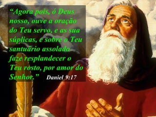 “ Agora pois, ó Deus nosso, ouve a oração do Teu servo, e as sua súplicas, e sobre o Teu santuário assolado faze resplandecer o Teu rosto, por amor do Senhor.”   Daniel   9:17 