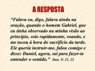 “ Falava eu, digo, falava ainda na oração, quando o homem Gabriel, que eu tinha observado na minha visão ao princípio, veio rapidamente, voando, e me tocou à hora do sacrifício da tarde. Ele queria instruir-me, falou comigo e disse: Daniel, agora, saí para fazer-te entender o sentido.”   Dan. 9: 21, 22 A RESPOSTA 