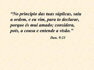 “ No princípio das tuas súplicas, saiu a ordem, e eu vim, para to declarar, porque és mui amado; considera, pois, a cousa e entende a visão.”   Dan. 9:23 