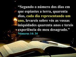 “ Segundo o número dos dias em que espiastes a terra, quarenta dias,  cada   dia representando um   ano,  levareis sobre vós as vossas iniquidades quarenta anos e tereis experiência do meu desagrado.”  Números 14: 34 