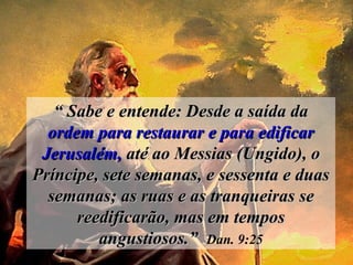 “  Sabe e entende: Desde a saída da  ordem para restaurar e para edificar   Jerusalém,  até ao Messias (Ungido), o Príncipe, sete semanas, e sessenta e duas semanas; as ruas e as tranqueiras se reedificarão, mas em tempos angustiosos.”   Dan. 9:25 