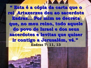“  Esta é a cópia da carta que o rei  Artaxerxes deu ao sacerdote Esdras... Por mim se decreta que, no meu reino, todo aquele do povo de Israel e dos seus sacerdotes e levitas que quiser ir contigo a Jerusalém, vá.”   Esdras 7: 11, 13 