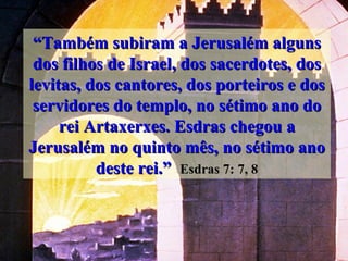 “ Também subiram a Jerusalém alguns dos filhos de Israel, dos sacerdotes, dos levitas, dos cantores, dos porteiros e dos servidores do templo, no sétimo ano do rei Artaxerxes. Esdras chegou a Jerusalém no quinto mês, no sétimo ano deste rei.”   Esdras 7: 7, 8 