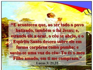 “ E aconteceu que, ao ser todo o povo batizado, também o foi Jesus; e, estando ele a orar, o céu se abriu, e o Espírito Santo desceu sobre ele em forma corpórea como pomba; e ouviu-se uma voz do céu: Tu és o meu Filho amado, em ti me comprazo.”   Lucas 3: 21,22 