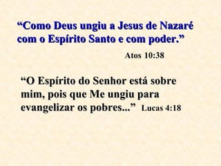 “ Como Deus ungiu a Jesus de Nazaré com o Espírito Santo e com poder.”   Atos   10:38 “ O Espírito do Senhor está sobre mim, pois que Me ungiu para evangelizar os pobres...”   Lucas 4:18 