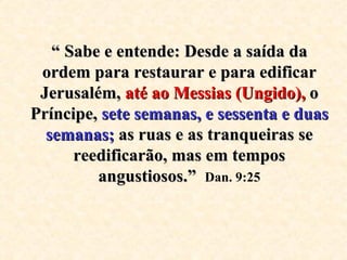 “  Sabe e entende: Desde a saída da ordem para restaurar e para edificar Jerusalém,  até ao Messias (Ungido),  o Príncipe,  sete semanas, e sessenta e duas   semanas;  as ruas e as tranqueiras se reedificarão, mas em tempos angustiosos.”   Dan. 9:25 