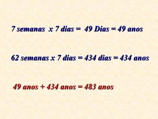 7 semanas  x 7 dias =  49 Dias = 49 anos 62 semanas x 7 dias = 434 dias = 434 anos 49 anos + 434 anos = 483 anos 