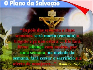 “ Depois das sessenta e duas semanas,  será morto (cortado)  o Ungido e já não estará´... Ele fará firme  aliança  com muitos, por  uma semana ;  na metade da   semana,   fará cessar o sacrifício  e a oferta de manjares...”   Daniel 9: 26,27 