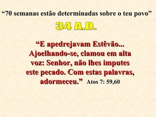 “ 70 semanas estão determinadas sobre o teu povo” 34 A.D. “ E apedrejavam Estêvão... Ajoelhando-se, clamou em alta voz: Senhor, não lhes imputes este pecado. Com estas palavras, adormeceu.”   Atos 7: 59,60 
