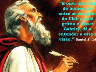 “ E ouvi uma voz de homem de entre as margens do Ulai, a qual gritou e disse: Gabriel, dá a entender a este a visão.”   Daniel 8:   16 