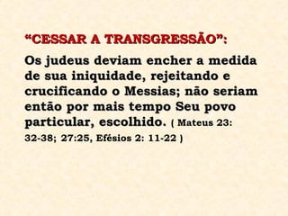 “ CESSAR A TRANSGRESSÃO”:   Os judeus deviam encher a medida de sua iniquidade, rejeitando e crucificando o Messias; não seriam então por mais tempo Seu povo particular, escolhido.   ( Mateus 23: 32-38;   27:25, Efésios 2: 11-22 ) 