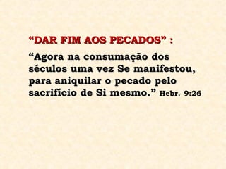 “ DAR FIM AOS PECADOS” :   “ Agora na consumação dos séculos uma vez Se manifestou, para aniquilar o pecado pelo sacrifício de Si mesmo.”   Hebr.   9:26 