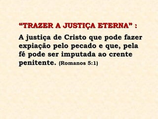“ TRAZER A JUSTIÇA ETERNA” : A justiça de Cristo que pode fazer expiação pelo pecado e que, pela fé pode ser imputada ao crente penitente.   (Romanos 5:1) 