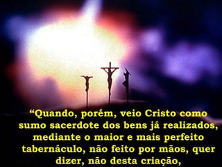 “ Quando, porém, veio Cristo como sumo sacerdote dos bens já realizados, mediante o maior e mais perfeito tabernáculo, não feito por mãos, quer dizer, não desta criação, 