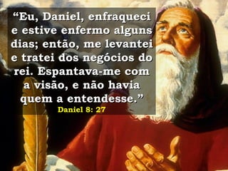 “ Eu, Daniel, enfraqueci e estive enfermo alguns dias; então, me levantei e tratei dos negócios do rei. Espantava-me com a visão, e não havia quem a entendesse.”   Daniel 8: 27 