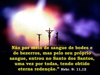 Não por meio de sangue de bodes e de bezerros, mas pelo seu próprio sangue, entrou no Santo dos Santos, uma vez por todas, tendo obtido eterna redenção.”   Hebr. 9:   11,12 