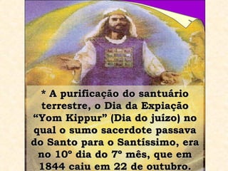 * A purificação do santuário terrestre, o Dia da Expiação “Yom Kippur” (Dia do juízo) no qual o sumo sacerdote passava do Santo para o Santíssimo, era no 10º dia do 7º mês, que em 1844 caiu em 22 de outubro. 